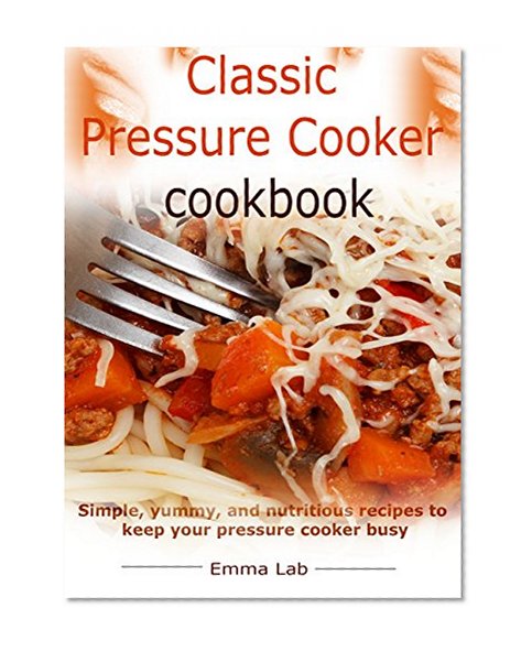 Classic pressure cooker cookbook: simple, yummy, and nutritious recipes to keep your pressure cooker busy