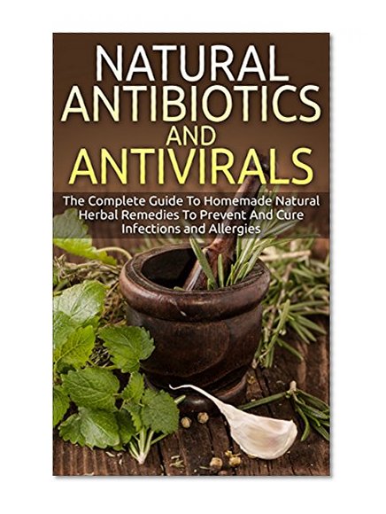 Natural Antibiotics And Antivirals: The Complete Guide To Homemade Natural Herbal Remedies To Prevent And Cure Infections and Allergies (Home Remedies, Herbal Remedies, Organic Antibiotics)