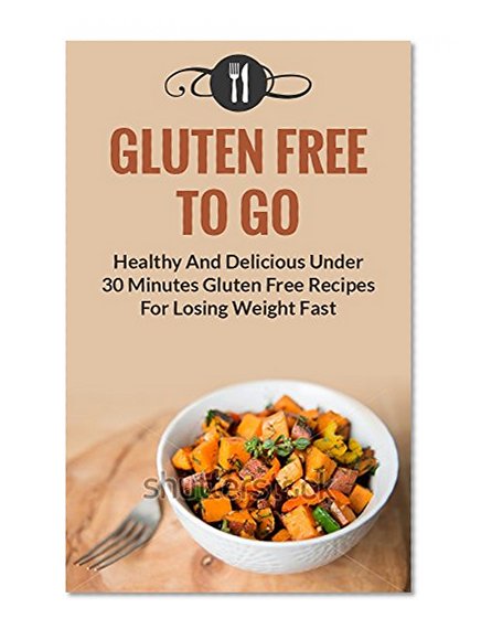 Gluten Free To Go: Healthy And Delicious Under 30 Minute Gluten Free Recipes For Losing Weight Fast (Gluten Free and Weight Loss Recipes)