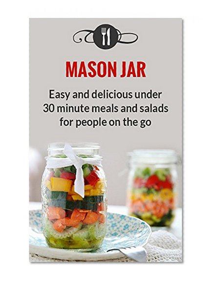 Mason Jar Meals: Easy And Delicious Under 30 Minute Meals And Salads For People On The Go (Delicious Mason Jar Recipes)