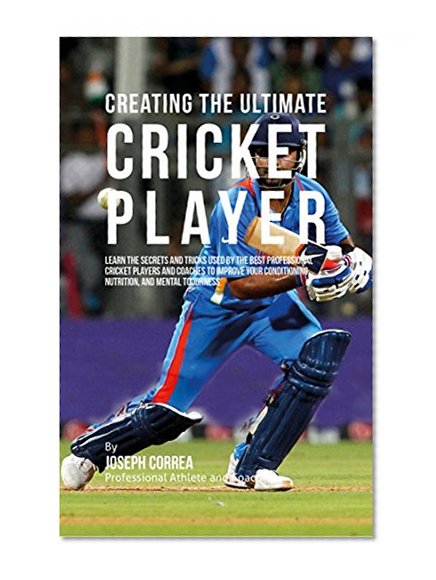 Creating the Ultimate Cricket Player: Learn the Secrets and Tricks Used by the Best Professional Cricket Players and Coaches to Improve Your Conditioning, Nutrition, and Mental Toughness