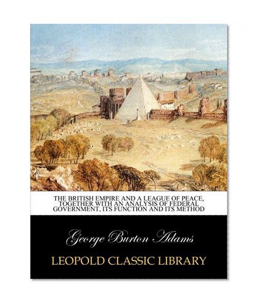 The British Empire and A league of peace, together with an analysis of Federal Government, its function and its method
