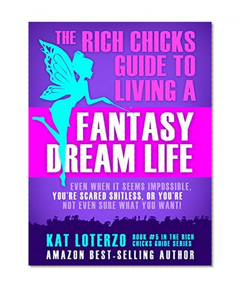 The Rich Chicks Guide to Living a Fantasy Dream Life.: Even When It All Seems Impossible, You're Scared Shitless, or You're Not Even Sure What You Want!