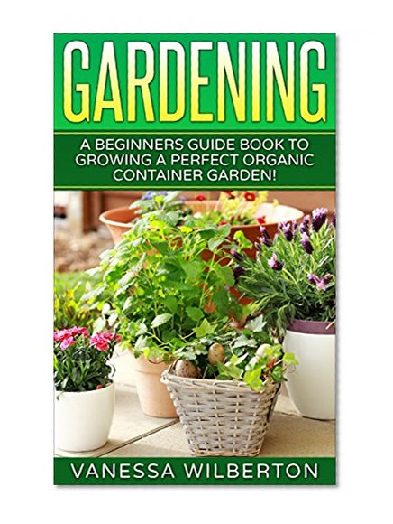 Gardening: A Beginners Guide Book to Growing a Perfect Organic Container Garden! (Permaculture, Organic Gardening,Container Gardening, Urban Gardening)