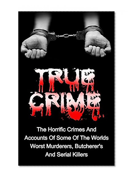 True Crime: The Horrific Crimes And Accounts Of Some Of The Worlds Worst Murderers, Butcherers And Serial Killers (True Crime Stories Book 3)