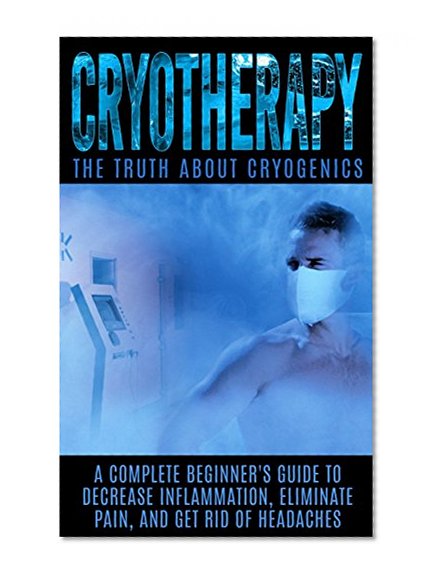 Cryotherapy: The Truth About Cryogenics: A Complete Beginner's Guide to Decrease Inflammation, Eliminate Pain, And Get Rid of Headaches