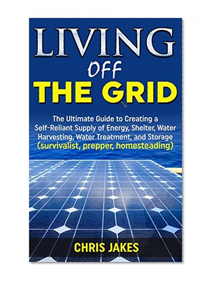 Living Off The Grid: The Ultimate Guide to Creating a Self-Reliant Supply of Energy, Shelter, Water Harvesting, Water Treatment, and Storage (survivalist, prepper, homesteading)