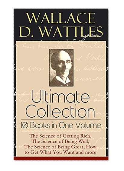 Wallace D. Wattles Ultimate Collection - 10 Books in One Volume: The Science of Getting Rich, The Science of Being Well, The Science of Being Great, How ... or Health Through New Thought and Fasting