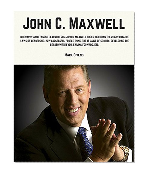 John C. Maxwell: Biography and Lessons Learned From John Maxwell Books Including, The 21 Irrefutable Laws of Leadership, How Successful People Think, The ... Series / Personal Development Guru)