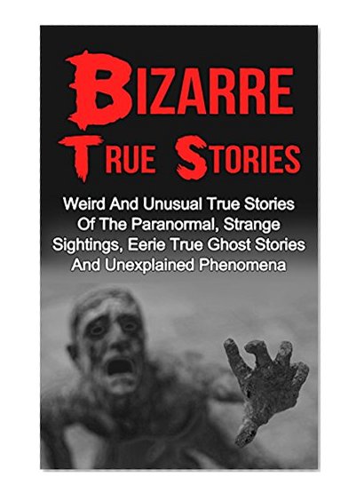 Bizarre True Stories: Weird And Unusual True Stories Of The Paranormal, Strange Sightings, Eerie True Ghost Stories And Unexplained Phenomena (True Paranormal ... True Ghost Stories And Hauntings)