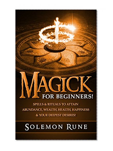 MAGICK: For Beginners! Spells & Rituals To Attain Abundance, Wealth, Health, Happiness & Your Deepest Desires! (Magick Spells, Witchcraft, Book Of Shadows, New Age)