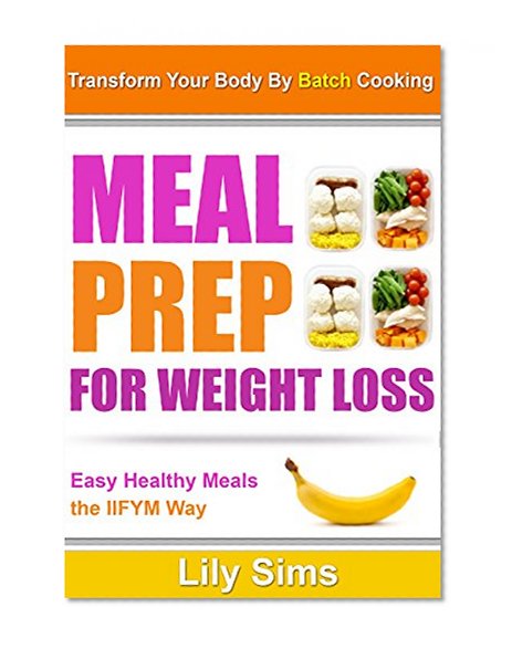 Meal Prep for Weight Loss: Transform Your Body By Batch Cooking Easy Healthy Meals the IIFYM Way (If It Fits Your Macros Meal Prepping)