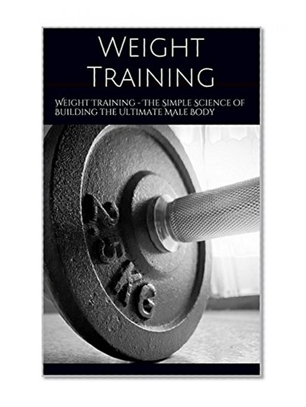 Weight Training: Weight Training - The Simple Science of Building the Ultimate Male Body (The Build Muscle, Get Lean, and Stay Healthy Book)