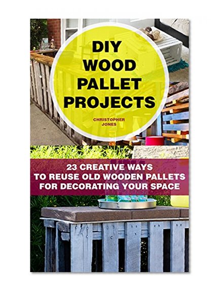 DIY Wood Pallet Projects: 23 Creative Ways To Reuse Old Wooden Pallets For Decorating Your  Space: (DIY Household Hacks, DIY Projects, DIY Crafts,Wood ... DIY Projects, and More DIY Tips)