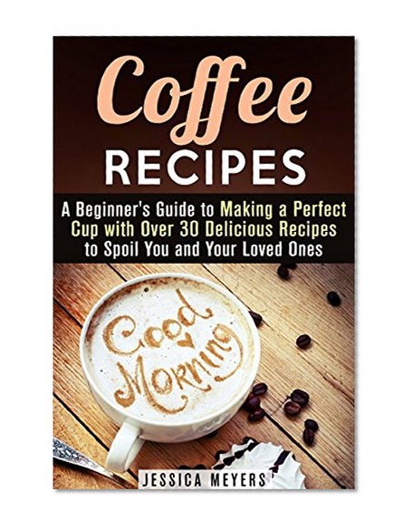 Coffee Recipes: A Beginner's Guide to Making a Perfect Cup with Over 30 Delicious Recipes to Spoil You and Your Loved Ones (Frapuccino,Mocaccino and Latte Recipes)