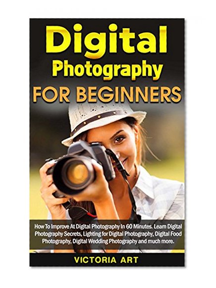 Digital Photography for Beginners: How To Improve At Digital Photography In 60 Minutes. Learn Digital Photography Secrets, Lighting for Digital Photography, Digital Food Photography and much more