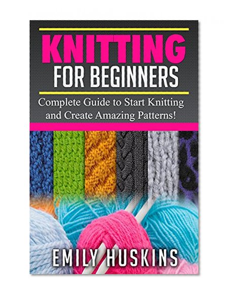 KNITTING FOR BEGINNERS: Complete Guide to Start Knitting and Create Amazing Patterns (Knitting for Beginners, Patchwork, Quilting, Stitches)