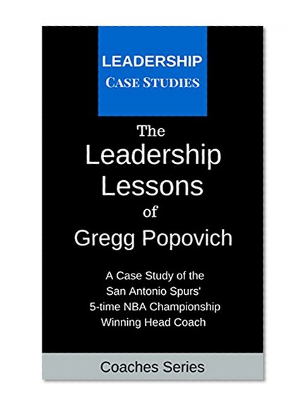 The Leadership Lessons of Gregg Popovich: A Case Study on the San Antonio Spurs' 5-time NBA Championship Winning Head Coach