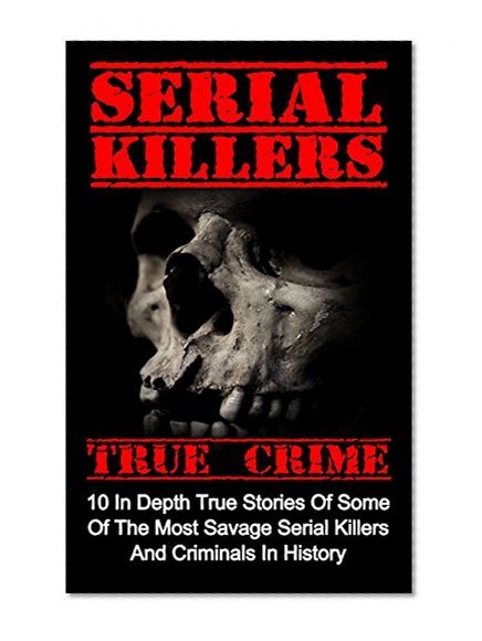 Serial Killers True Crime: 10 In Depth True Stories Of Some Of The Most Savage Serial Killers And Criminals In History