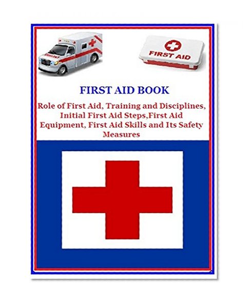 First Aid Book: Role of First Aid, Training and Disciplines, Initial First Aid Steps, First Aid Equipment, First Aid Skills and Its Safety Measures