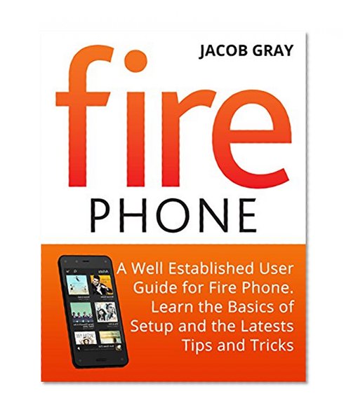 Fire Phone: A Well Established User Guide for Fire Phone. Learn the Basics of Setup and the Latest Tips and Tricks (Fire Phone Books, Amazon Fire Phone, Fire Phone Unlocked)