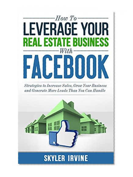 How To Leverage Your Real Estate Business With Facebook: Proven Strategies to Increase Sales, Grow Your Business And Generate More Leads Than You Can Handle