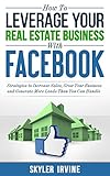 How To Leverage Your Real Estate Business With Facebook: Proven Strategies to Increase Sales, Grow Your Business And Generate More Leads Than You Can Handle