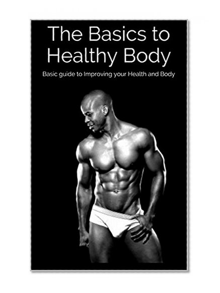 The Basics to Healthy Body: Basic guide to Improving your Health and Body (Weight loss, Weight training, Nutrition, Diet, Stronger, Leaner)
