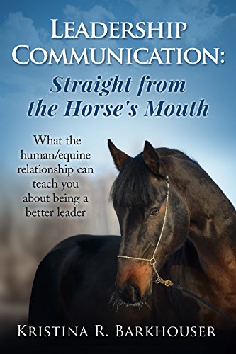 Leadership Communication: Straight from the Horse's Mouth: What the human/equine relationship can teach you about being a better leader