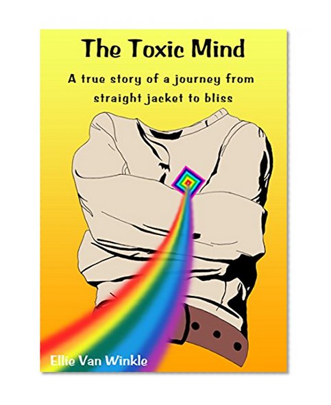 The Toxic Mind: A true story of a journey from straight jacket to bliss