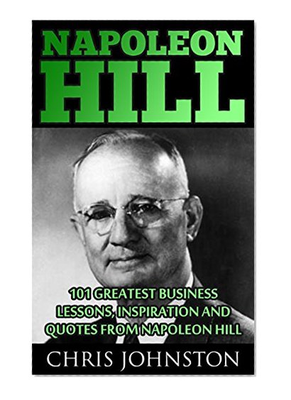 Napoleon Hill: 101 Greatest Business Lessons, Inspiration and Quotes From Napoleon Hill (Think and Grow Rich, The Law of Success, How To Be Successful)