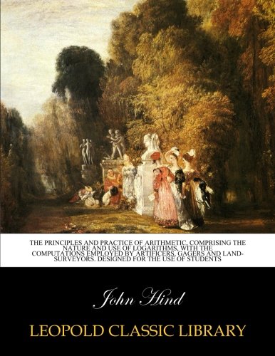 The principles and practice of arithmetic, comprising the nature and use of logarithms, with the computations employed by artificers, gagers and land-surveyors. Designed for the use of students