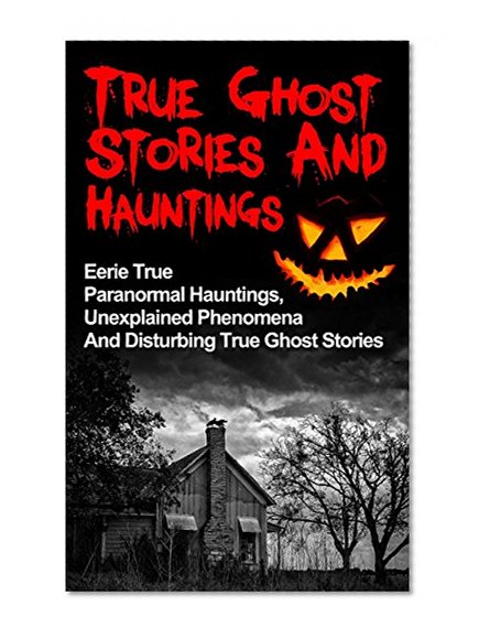 True Ghost Stories And Hauntings: Eerie True Paranormal Hauntings, Unexplained Phenomena And Disturbing True Ghost Stories (True Ghost Stories, Bizarre True Stories,)