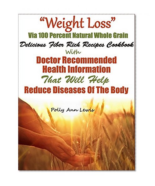 "Weight Loss" Via 100 Percent Natural Whole Grain Delicious Fiber Rich Recipes Cookbook With Doctor Recommended Health Information That Will Help Reduce Diseases Of The Body