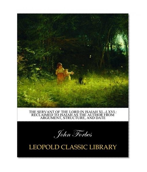 The servant of the Lord in Isaiah XL.-LXVI.: reclaimed to Isaiah as the author from argument, structure, and date