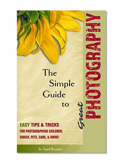 The Simple Guide to Great Photography: Easy Tips & Tricks for Photographing Children, Family, Pets, Cars, & More!