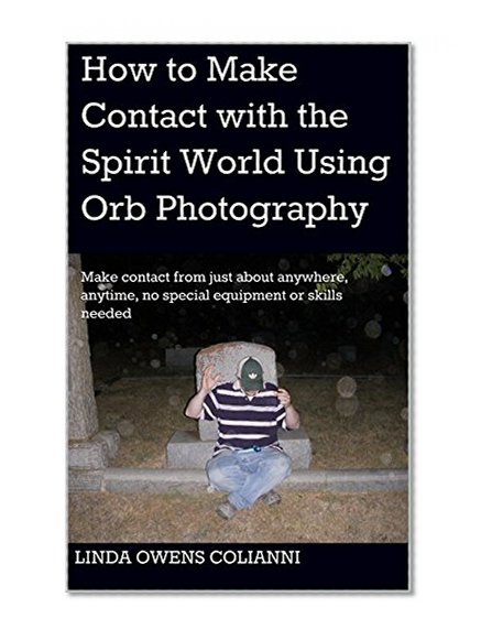How to Make Contact with the Spirit World Using Orb Photography: Make contact from just about anywhere, anytime, no special equipment or skills needed