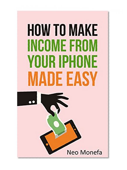 IPhone: The Ultimate Guide on How to Make Income From Your Iphone Made Easy (Iphone 6- Iphone 6s- Iphone 6 Plus- Iphone User Guide)