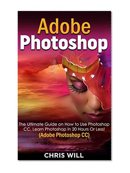 Adobe Photoshop CC: The Ultimate Guide on How to Use Photoshop CC. Learn Photoshop In 20 Hours Or Less! (Adobe Photoshop CC)