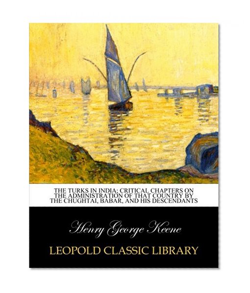 The Turks in India; critical chapters on the administration of that country by the Chughtai, BÃ¡bar, and his descendants