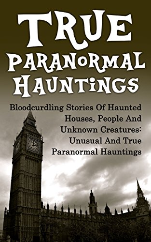 True Paranormal Hauntings: Bloodcurdling Stories Of Haunted Houses, People And Unknown Creatures: Unusual And True Paranormal Hauntings (True Ghost Stories And Hauntings, Haunted Asylums)