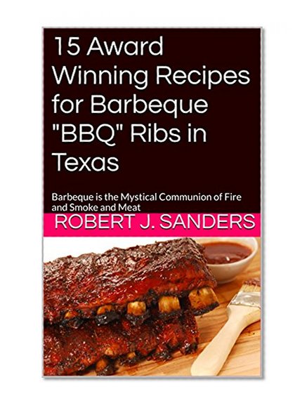 15 Award Winning Recipes for Barbeque "BBQ" Ribs in Texas: Barbeque is the Mystical Communion of Fire and Smoke and Meat (The Barbeque Series)