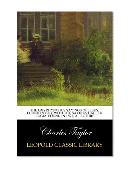 The Oxyrhynchus Sayings of Jesus, Found in 1903, with the Sayings Called 'Logia' Found in 1897, a Lecture
