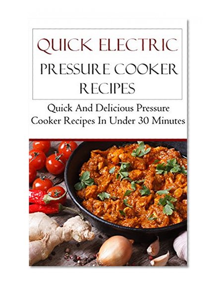 Quick Electric Pressure Cooker Recipes: Delicious Instant Pressure Cooker Recipes In Under 30 Minutes