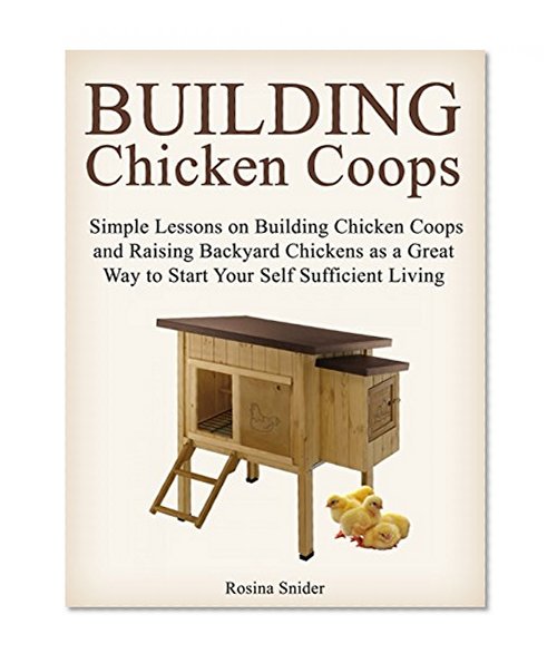 Building Chicken Coops: Simple Lessons on Building Chicken Coops and Raising Backyard Chickens as a Great Way to Start Your Self Sufficient Living (how ... raising chickens, building chicken coop)