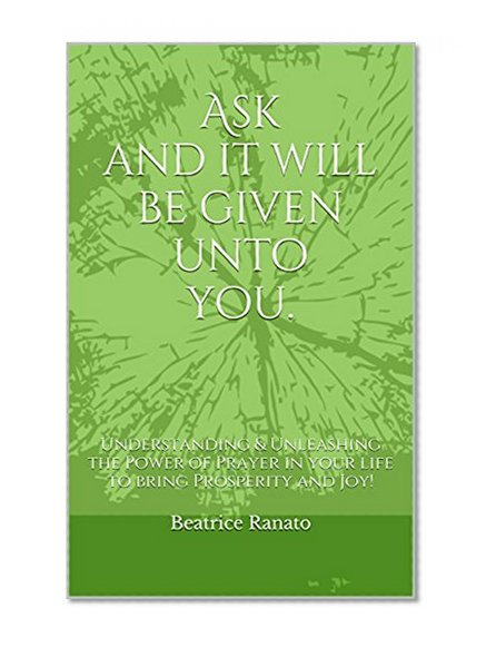 Ask and it will be given unto you.: Understanding & Unleashing the Power of Prayer in your life to bring Prosperity and Joy!