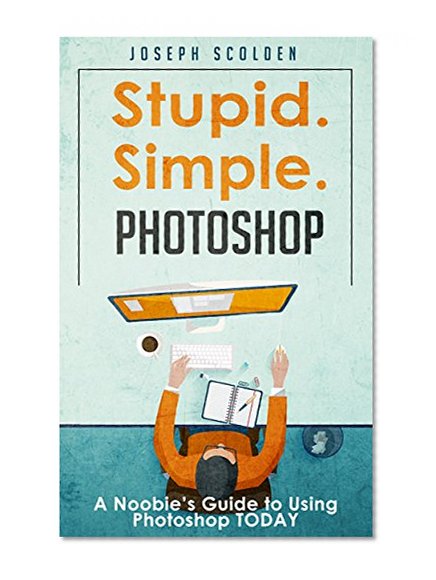 Photoshop: Stupid. Simple. Photoshop - A Noobie's Photoshop Guide to Using Photoshop TODAY (Photoshop, Photoshop cc, Photoshop elements 13, Photoshop cs6, Photoshop elements, Photoshop cs5)