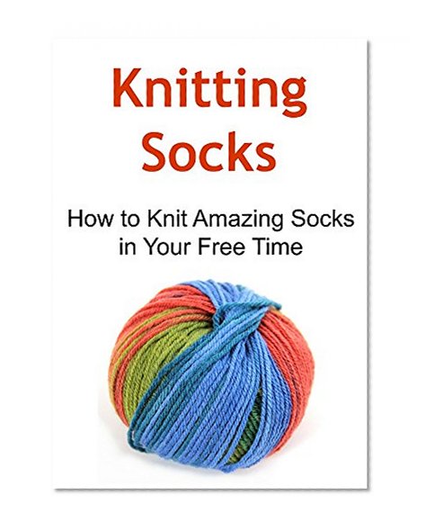 Knitting Socks:  How to Knit Amazing Socks in Your Free Time: (Knitting, Knitting for Beginners, Knitting Patterns, Knitting Projects, Knitting Socks)