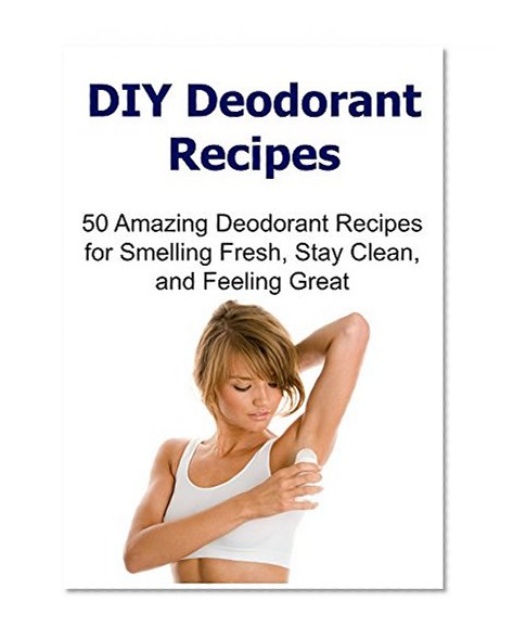 DIY Deodorant Recipes: 50 Amazing Deodorant Recipes for Smelling Fresh, Stay Clean, and Feeling Great: (DIY Deodorant Recipes, Deodorant Recipes, Smell Good)