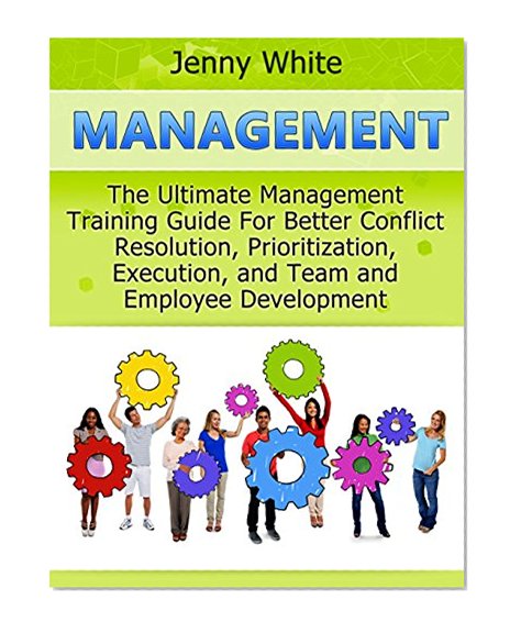 Management: The Ultimate Management Training Guide For Better Conflict Resolution, Prioritization, Execution, and Team and Employee Development (Management books, time management, project management)